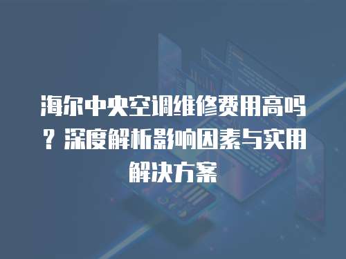 海爾中央空調維修費用高嗎？深度解析影響因素與實用解決方案