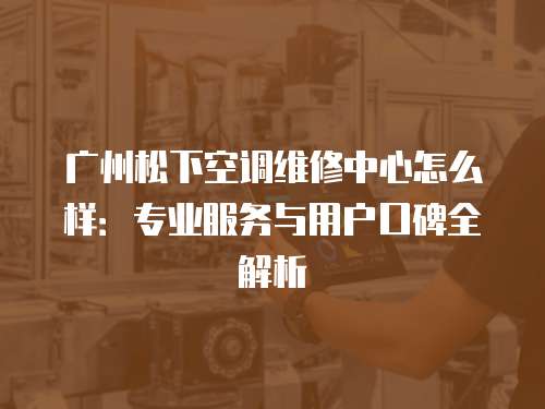 廣州松下空調維修中心怎么樣：專業服務與用戶口碑全解析