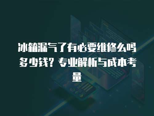 冰箱漏氣了有必要維修么嗎多少錢？專業(yè)解析與成本考量