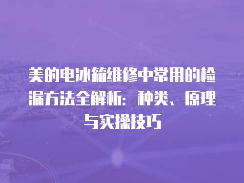 美的電冰箱維修中常用的檢漏方法全解析：種類、原理與實操技巧