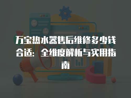 萬寶熱水器售后維修多少錢合適：全維度解析與實用指南