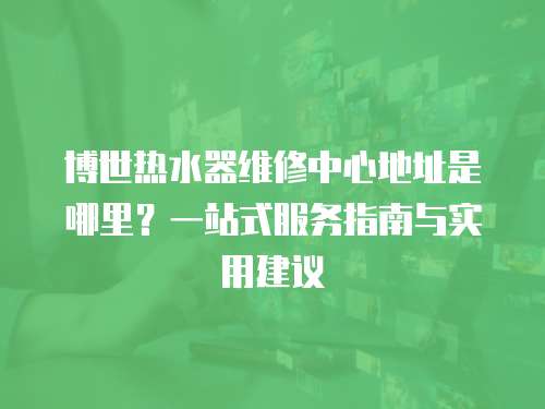 博世熱水器維修中心地址是哪里？一站式服務指南與實用建議