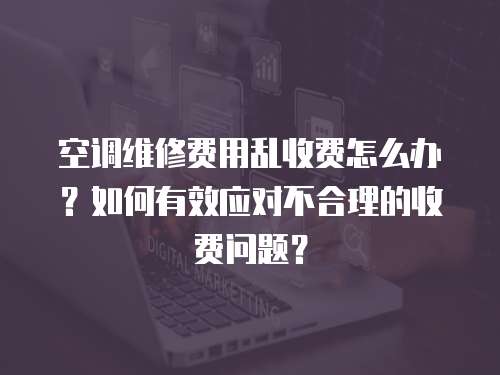 空調維修費用亂收費怎么辦？如何有效應對不合理的收費問題？