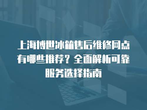 上海博世冰箱售后維修網(wǎng)點(diǎn)有哪些推薦？全面解析可靠服務(wù)選擇指南