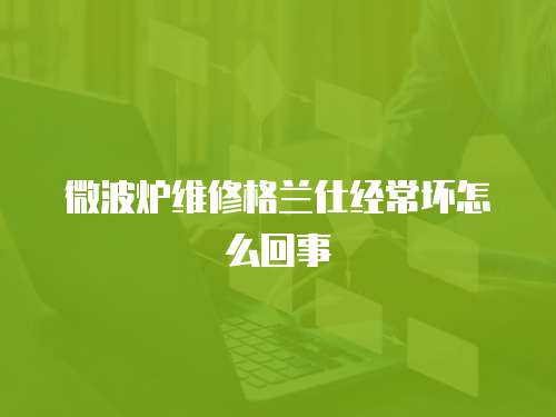 微波爐維修格蘭仕經(jīng)常壞怎么回事