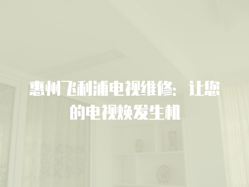 惠州飛利浦電視維修：讓您的電視煥發生機