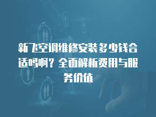 新飛空調(diào)維修安裝多少錢合適嗎啊？全面解析費(fèi)用與服務(wù)價(jià)值