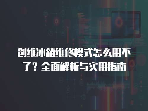 創(chuàng)維冰箱維修模式怎么用不了？全面解析與實(shí)用指南