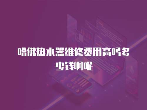 哈佛熱水器維修費用高嗎多少錢啊呢
