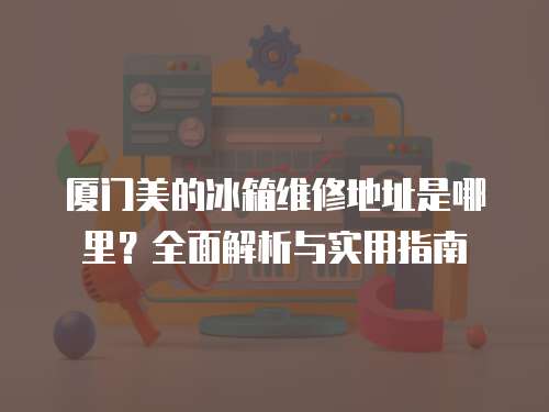 廈門美的冰箱維修地址是哪里？全面解析與實用指南