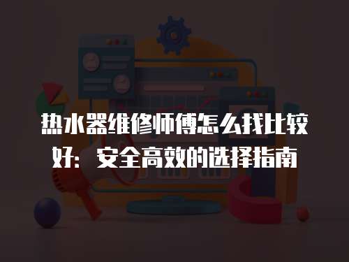 熱水器維修師傅怎么找比較好：安全高效的選擇指南