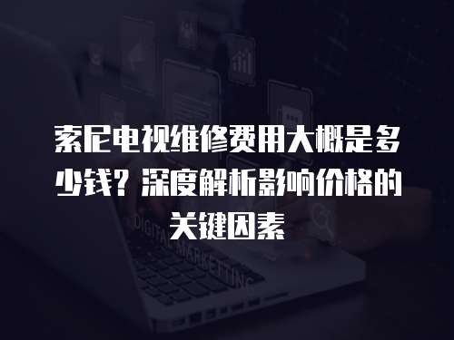 索尼電視維修費用大概是多少錢？深度解析影響價格的關(guān)鍵因素