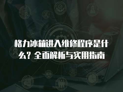 格力冰箱進入維修程序是什么？全面解析與實用指南