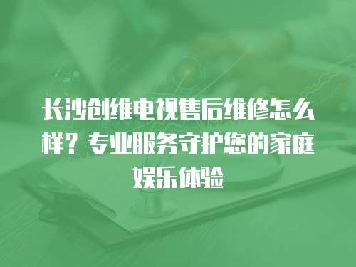 長(zhǎng)沙創(chuàng)維電視售后維修怎么樣？專(zhuān)業(yè)服務(wù)守護(hù)您的家庭娛樂(lè)體驗(yàn)