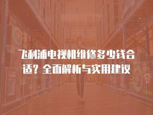 飛利浦電視機維修多少錢合適？全面解析與實用建議