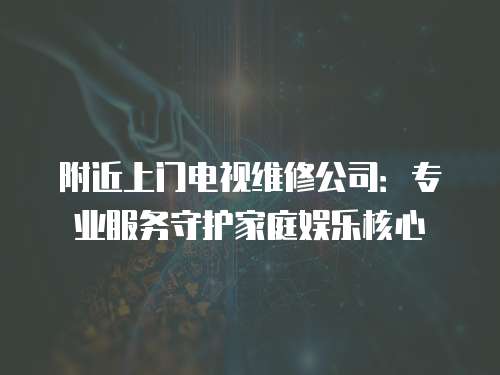 附近上門電視維修公司：專業(yè)服務(wù)守護(hù)家庭娛樂核心