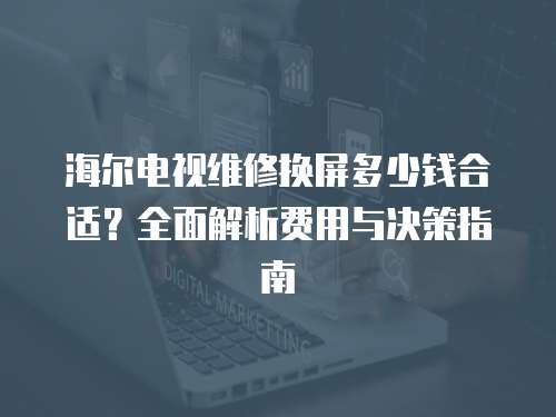 海爾電視維修換屏多少錢合適？全面解析費用與決策指南