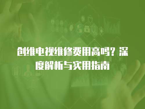 創(chuàng)維電視維修費(fèi)用高嗎？深度解析與實(shí)用指南