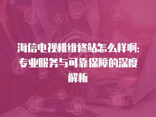 海信電視機維修站怎么樣啊：專業服務與可靠保障的深度解析