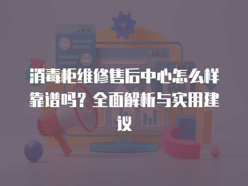 消毒柜維修售后中心怎么樣靠譜嗎？全面解析與實用建議