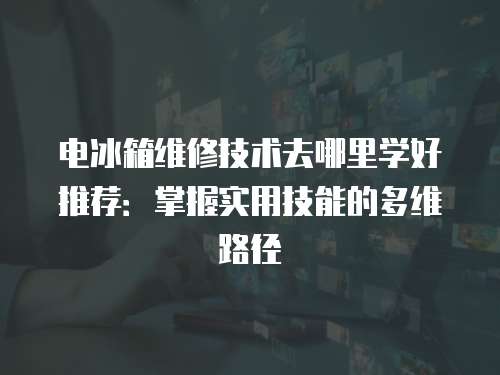 電冰箱維修技術去哪里學好推薦：掌握實用技能的多維路徑