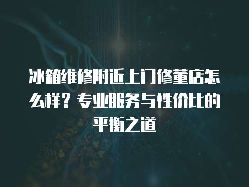 冰箱維修附近上門修董店怎么樣？專業(yè)服務(wù)與性價比的平衡之道