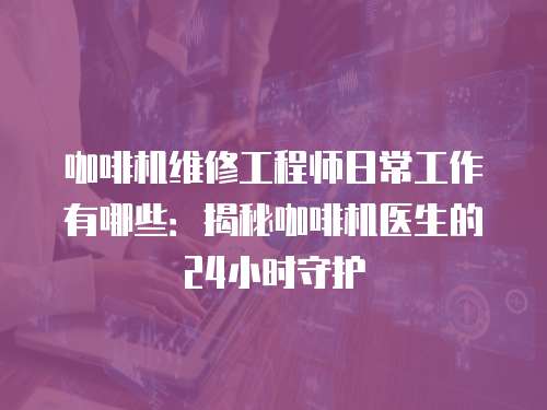 咖啡機維修工程師日常工作有哪些：揭秘咖啡機醫生的24小時守護