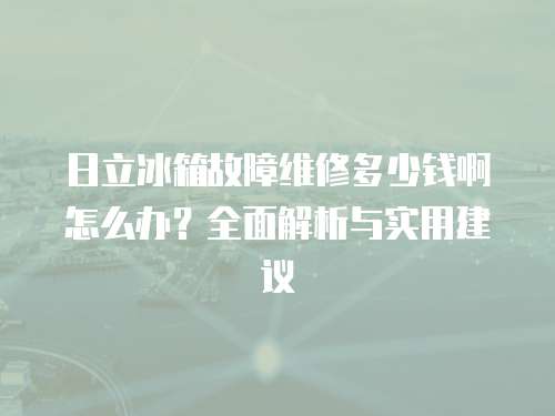 日立冰箱故障維修多少錢啊怎么辦？全面解析與實(shí)用建議