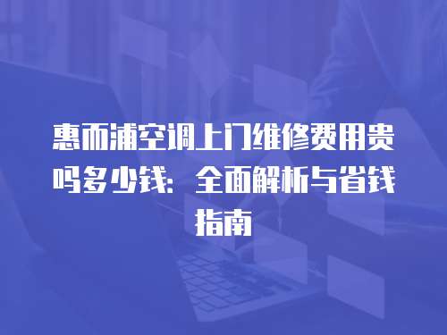 惠而浦空調(diào)上門維修費(fèi)用貴嗎多少錢：全面解析與省錢指南