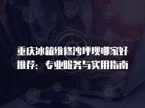 重慶冰箱維修沙坪壩哪家好推薦：專業(yè)服務(wù)與實用指南