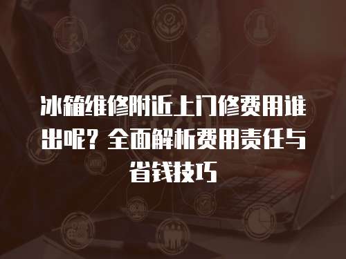 冰箱維修附近上門修費(fèi)用誰(shuí)出呢？全面解析費(fèi)用責(zé)任與省錢技巧