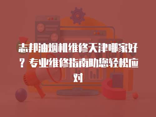 志邦油煙機(jī)維修天津哪家好？專業(yè)維修指南助您輕松應(yīng)對(duì)