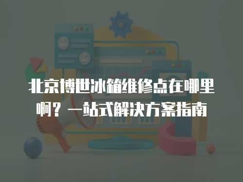 北京博世冰箱維修點在哪里??？一站式解決方案指南