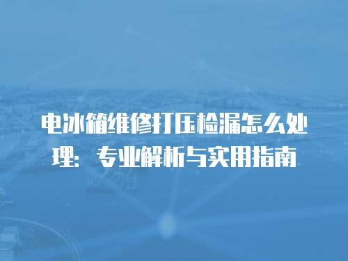 電冰箱維修打壓檢漏怎么處理：專業(yè)解析與實(shí)用指南