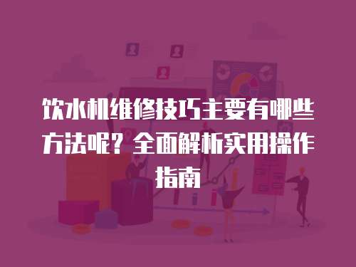 飲水機維修技巧主要有哪些方法呢？全面解析實用操作指南