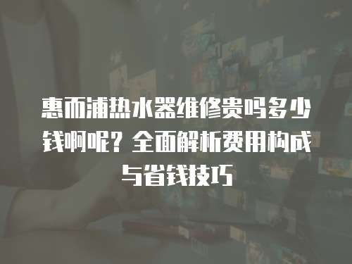 惠而浦熱水器維修貴嗎多少錢啊呢？全面解析費用構成與省錢技巧