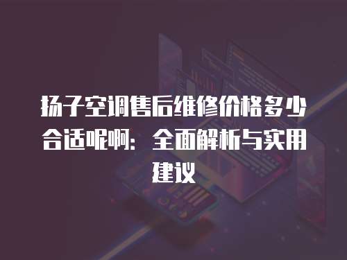 揚子空調(diào)售后維修價格多少合適呢啊：全面解析與實用建議