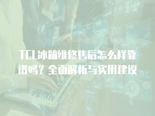 TCL冰箱維修售后怎么樣靠譜嗎？全面解析與實用建議