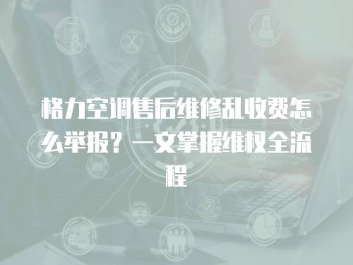 格力空調售后維修亂收費怎么舉報？一文掌握維權全流程