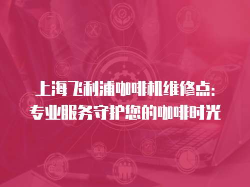 上海飛利浦咖啡機(jī)維修點(diǎn)：專業(yè)服務(wù)守護(hù)您的咖啡時(shí)光