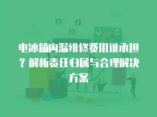 電冰箱內漏維修費用誰承擔？解析責任歸屬與合理解決方案