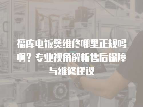 福庫電飯煲維修哪里正規(guī)嗎啊？專業(yè)視角解析售后保障與維修建議