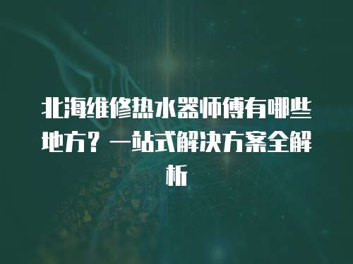 北海維修熱水器師傅有哪些地方？一站式解決方案全解析