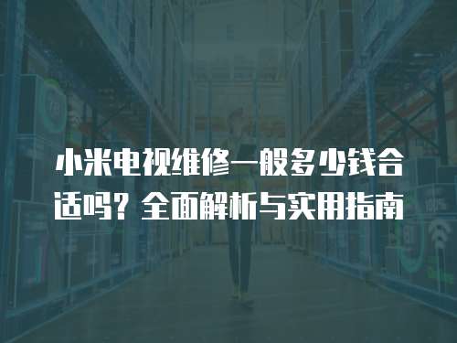 小米電視維修一般多少錢合適嗎？全面解析與實用指南
