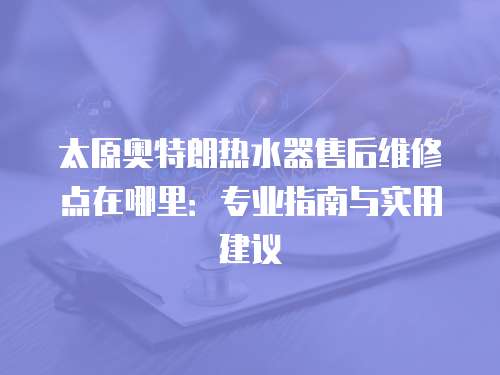 太原奧特朗熱水器售后維修點在哪里：專業(yè)指南與實用建議
