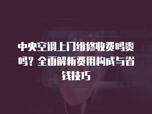 中央空調上門維修收費嗎貴嗎？全面解析費用構成與省錢技巧