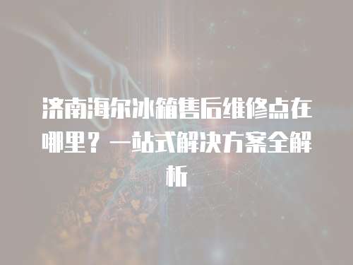 濟南海爾冰箱售后維修點在哪里？一站式解決方案全解析