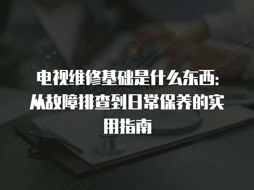 電視維修基礎(chǔ)是什么東西：從故障排查到日常保養(yǎng)的實(shí)用指南