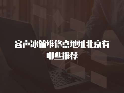 容聲冰箱維修點地址北京有哪些推薦