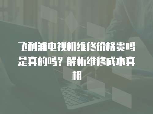 飛利浦電視機(jī)維修價(jià)格貴嗎是真的嗎？解析維修成本真相